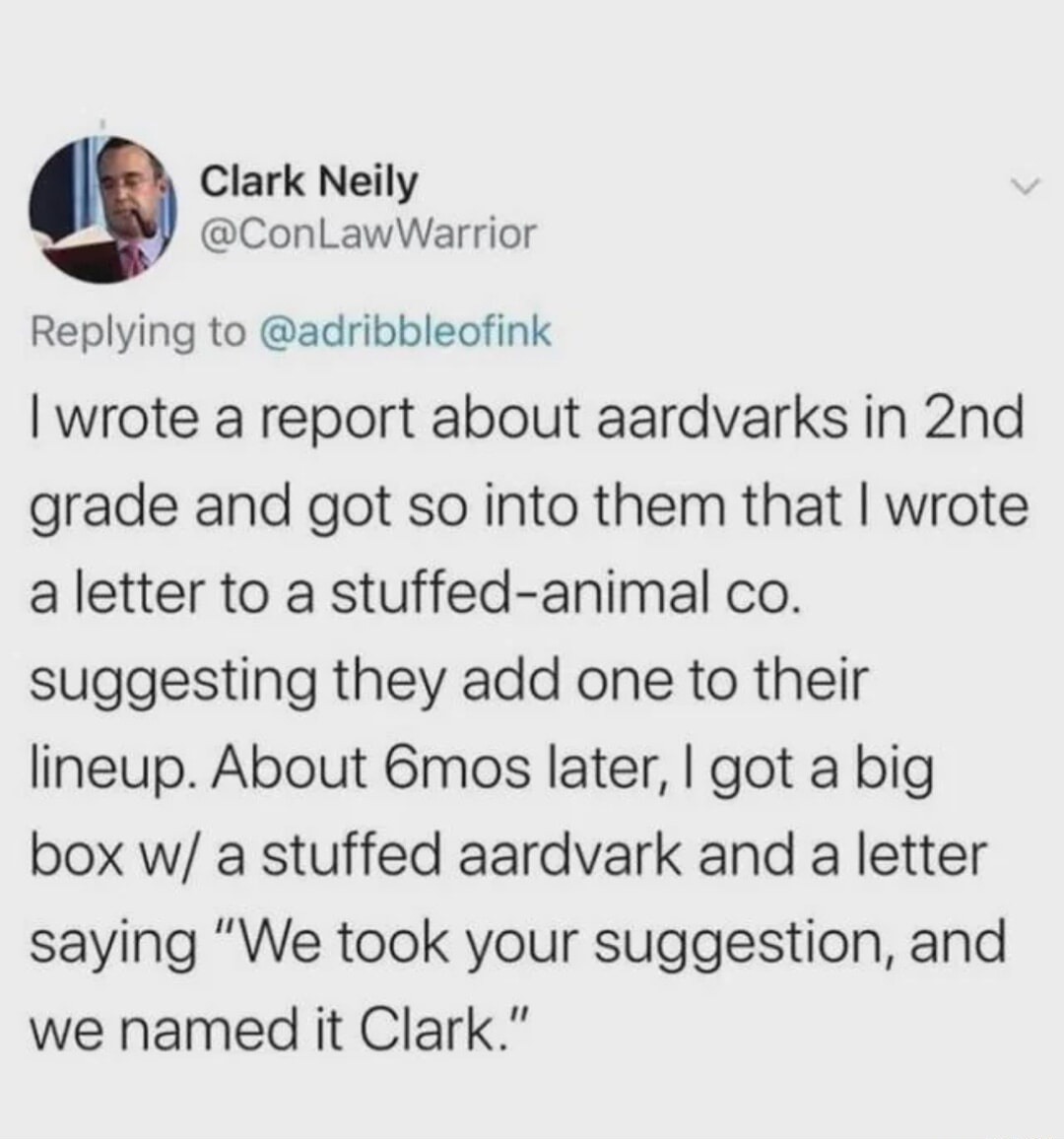 Clark Neily @ConLawWarrior Replying to @adribbleofink I wrote a report about aardvarks in 2nd grade and got so into them that I wrote a letter to a stuffed-animal co. suggesting they add one to their lineup. About 6mos later, I got a big box w/ a stuffed aardvark and a letter saying 