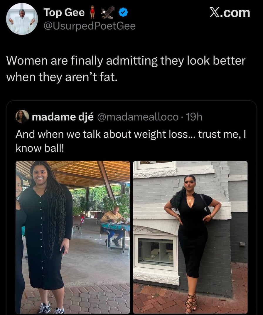 Top Gee @UsurpedPoetGee Women are finally admitting they look better when they aren't fat. madame djé @madamealloco · 19h And when we talk about weight loss... trust me, I know ball! X.com