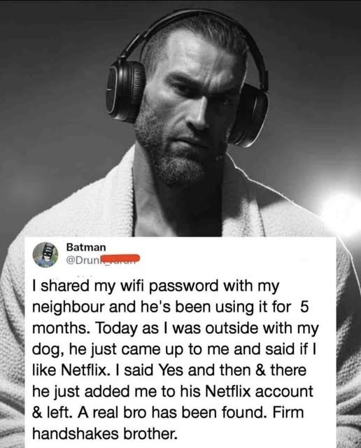 Batman @Drunk_ I shared my wifi password with my neighbour and he's been using it for 5 months. Today as I was outside with my dog, he just came up to me and said if I like Netflix. I said Yes and then & there he just added me to his Netflix account & left. A real bro has been found. Firm handshakes brother.