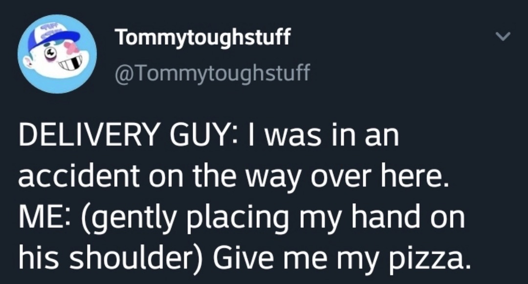 DELIVERY GUY: I was in an accident on the way over here. ME: (gently placing my hand on his shoulder) Give me my pizza.