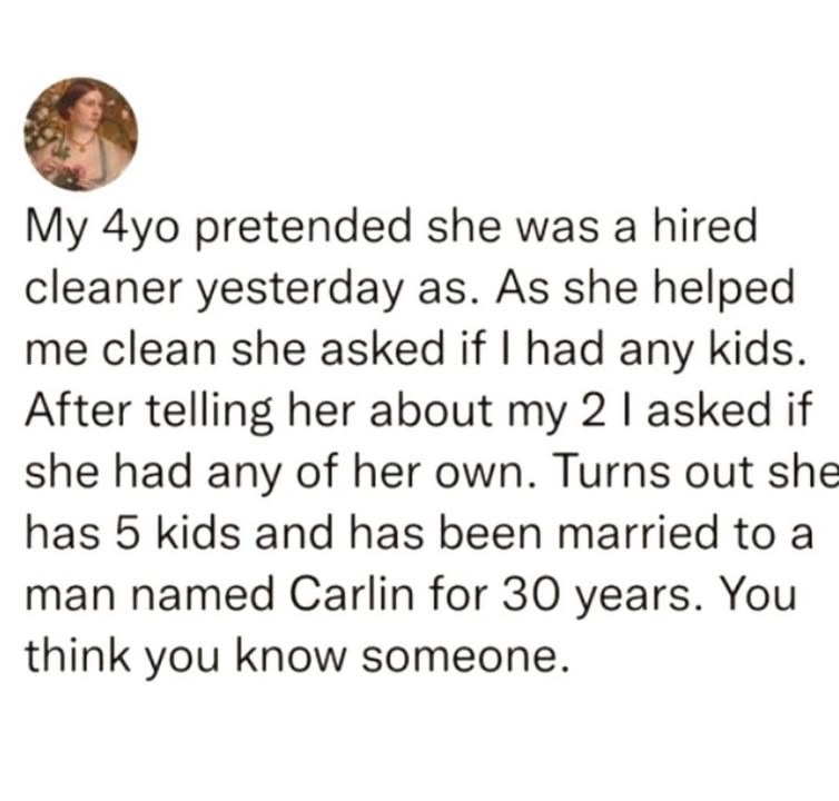 My 4yo pretended she was a hired cleaner yesterday as. As she helped me clean she asked if I had any kids. After telling her about my 2 I asked if she had any of her own. Turns out she has 5 kids and has been married to a man named Carlin for 30 years. You think you know someone.