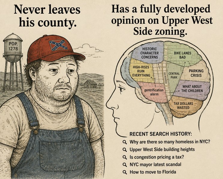 Never leaves his county. POP. 1278. Has a fully developed opinion on Upper West Side zoning. HISTORIC CHARACTER CONCERNS. HIGH-RISES RUIN EVERYTHING. gentrification alarm. BIKE LANES BAD. CENTRAL PARK. PARKING CRISIS. WHAT ABOUT THE CHILDREN. TAX DOLLARS WASTED. RECENT SEARCH HISTORY: Why are there so many homeless in NYC? Upper West Side building 