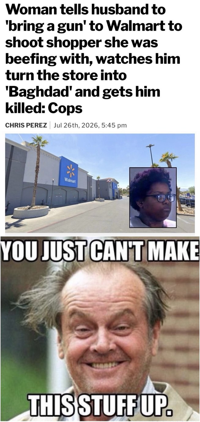 Woman tells husband to 'bring a gun' to Walmart to shoot shopper she was beefing with, watches him turn the store into 'Baghdad' and gets him killed: Cops. CHRIS PEREZ | Jul 26th, 2026, 5:45 pm. YOU JUST CAN'T MAKE THIS STUFF UP.