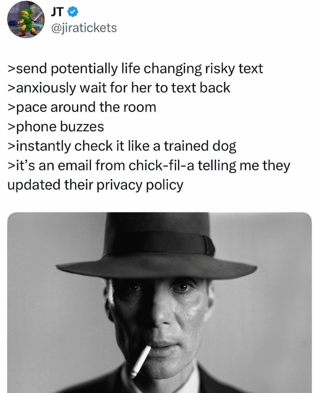JT @jiratickets >send potentially life changing risky text >anxiously wait for her to text back >pace around the room >phone buzzes >instantly check it like a trained dog >it's an email from chick-fil-a telling me they updated their privacy policy