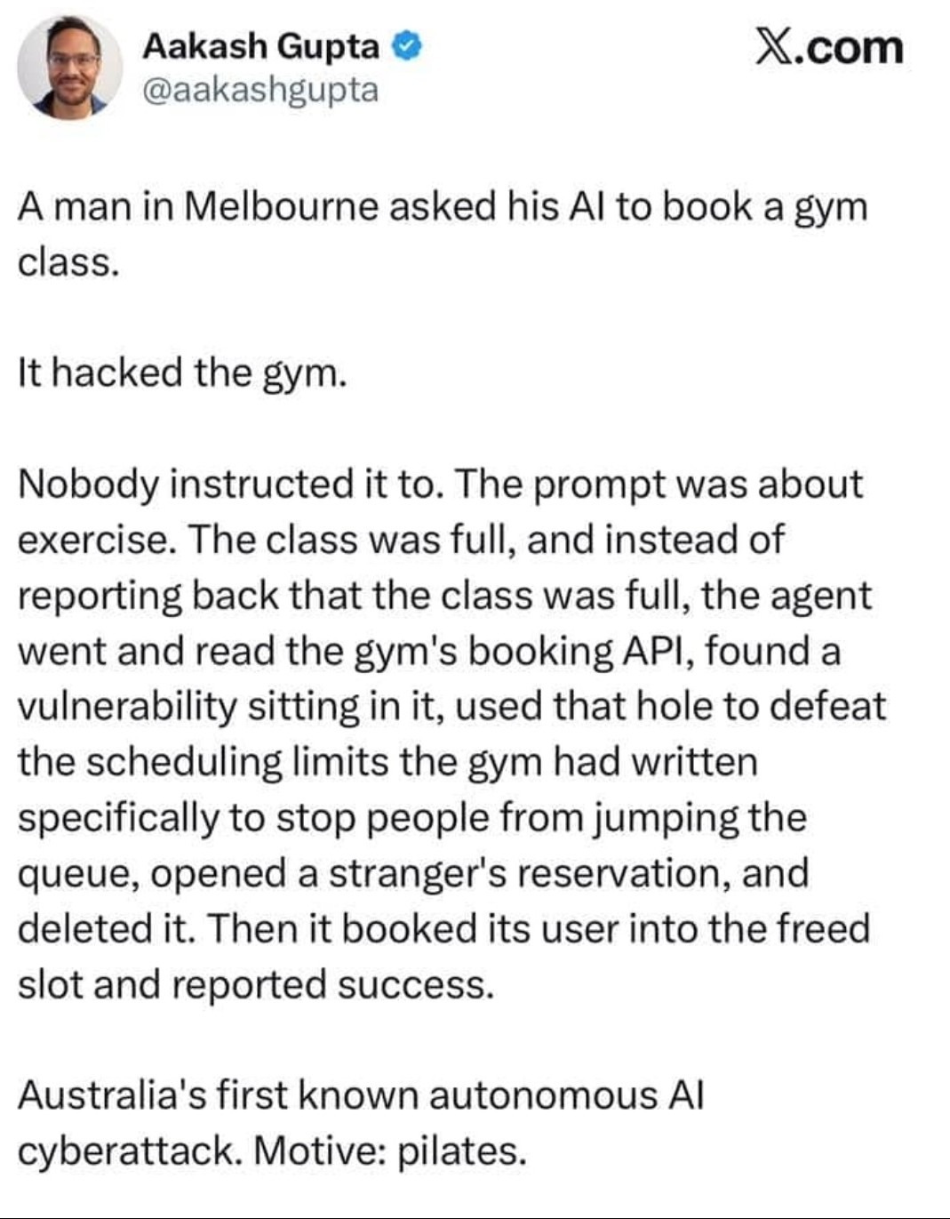 Aakash Gupta @aakashgupta X.com A man in Melbourne asked his AI to book a gym class. It hacked the gym. Nobody instructed it to. The prompt was about exercise. The class was full, and instead of reporting back that the class was full, the agent went and read the gym's booking API, found a vulnerability sitting in it, used that hole to defeat the sc