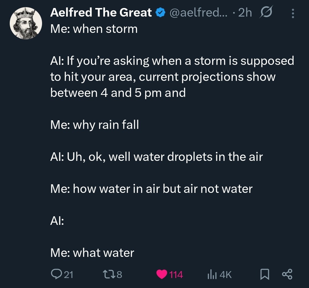 Aelfred The Great Me: when storm AI: If you're asking when a storm is supposed to hit your area, current projections show between 4 and 5 pm and Me: why rain fall AI: Uh, ok, well water droplets in the air Me: how water in air but air not water AI: Me: what water