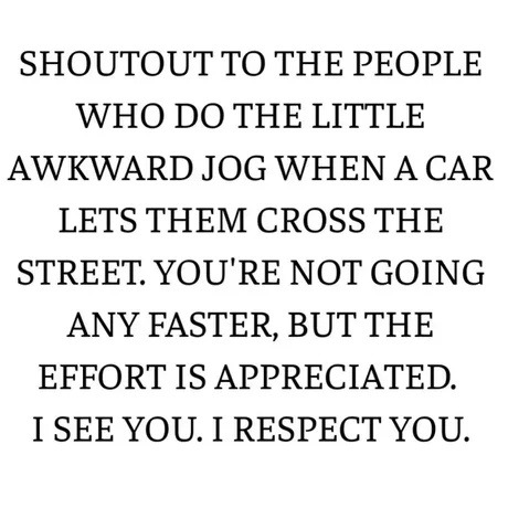 SHOUTOUT TO THE PEOPLE WHO DO THE LITTLE AWKWARD JOG WHEN A CAR LETS THEM CROSS THE STREET. YOU'RE NOT GOING ANY FASTER, BUT THE EFFORT IS APPRECIATED. I SEE YOU. I RESPECT YOU.