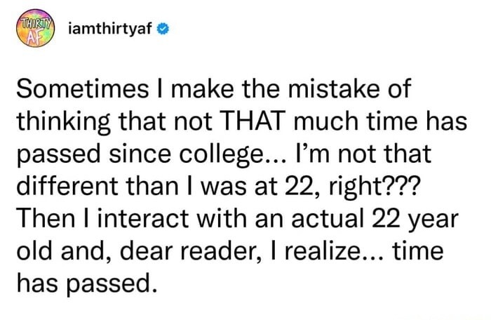 THIRTY AF iamthirtyaf Sometimes I make the mistake of thinking that not THAT much time has passed since college... I'm not that different than I was at 22, right??? Then I interact with an actual 22 year old and, dear reader, I realize... time has passed.