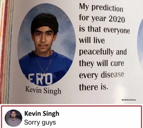 My prediction for year 2020 is that everyone will live peacefully and they will cure every disease there is. Kevin Singh. Sorry guys.