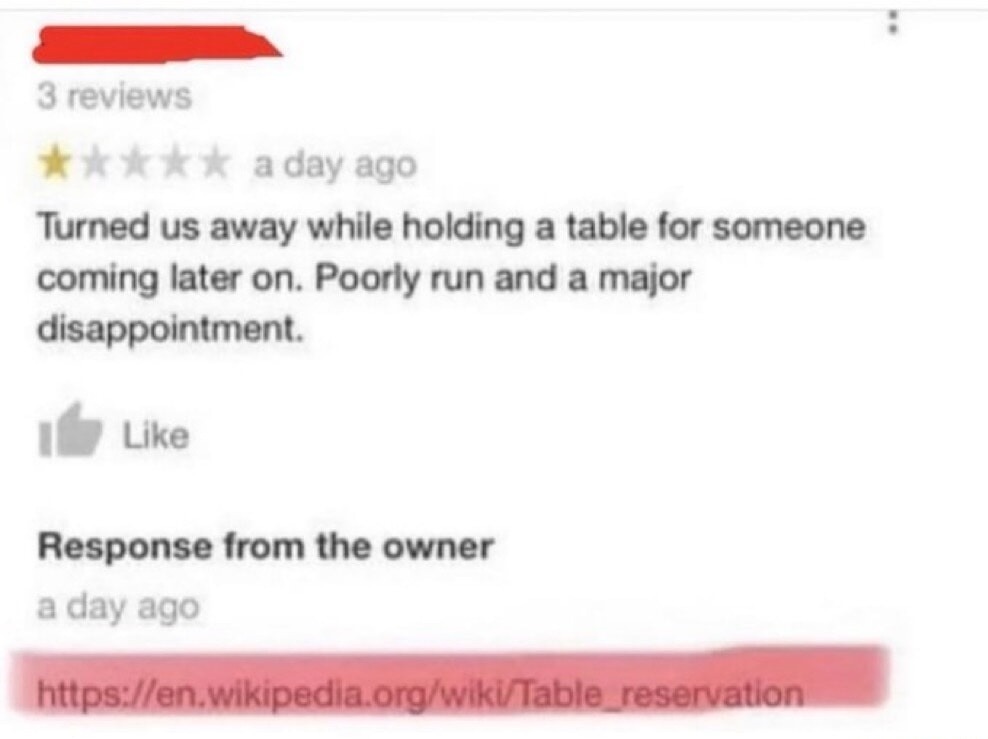 3 reviews a day ago Turned us away while holding a table for someone coming later on. Poorly run and a major disappointment. Like Response from the owner a day ago https://en.wikipedia.org/wiki/Table_reservation