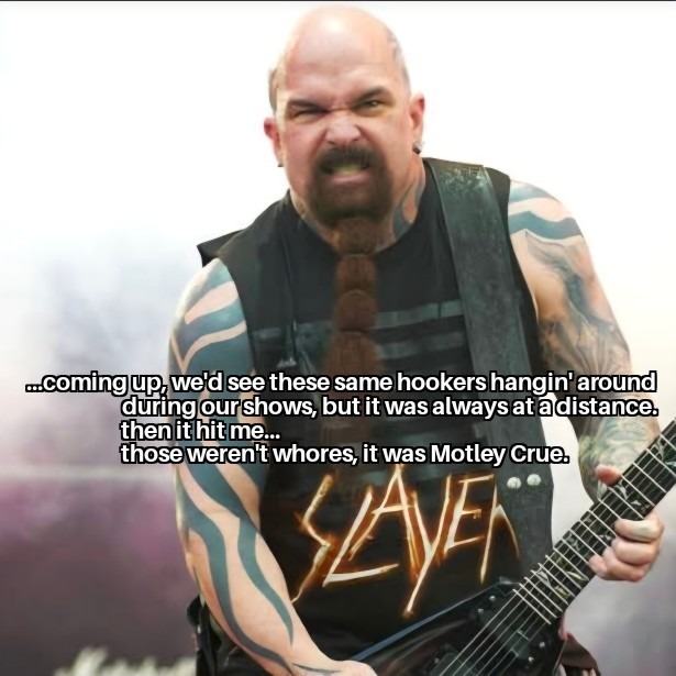 ...coming up, we'd see these same hookers hangin' around during our shows, but it was always at a distance. then it hit me... those weren't whores, it was Motley Crue.