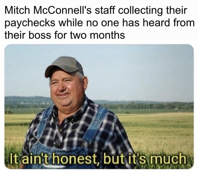 Mitch McConnell's staff collecting their paychecks while no one has heard from their boss for two months. It ain't honest, but it's much.