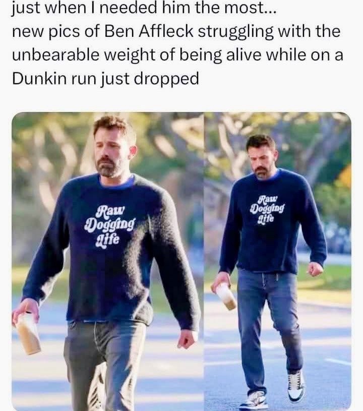 just when I needed him the most... new pics of Ben Affleck struggling with the unbearable weight of being alive while on a Dunkin run just dropped. Raw Dogging Life.