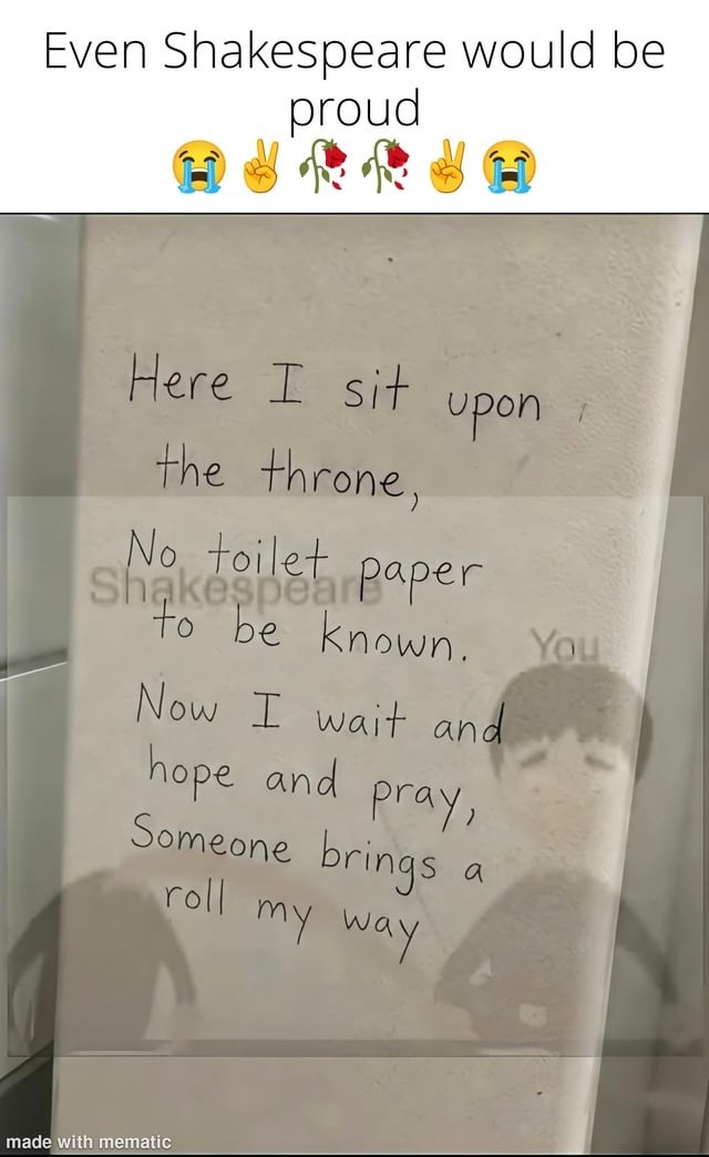 Even Shakespeare would be proud. Here I sit upon the throne, No toilet paper to be known. Now I wait and hope and pray, Someone brings a roll my way. Made with mematic.