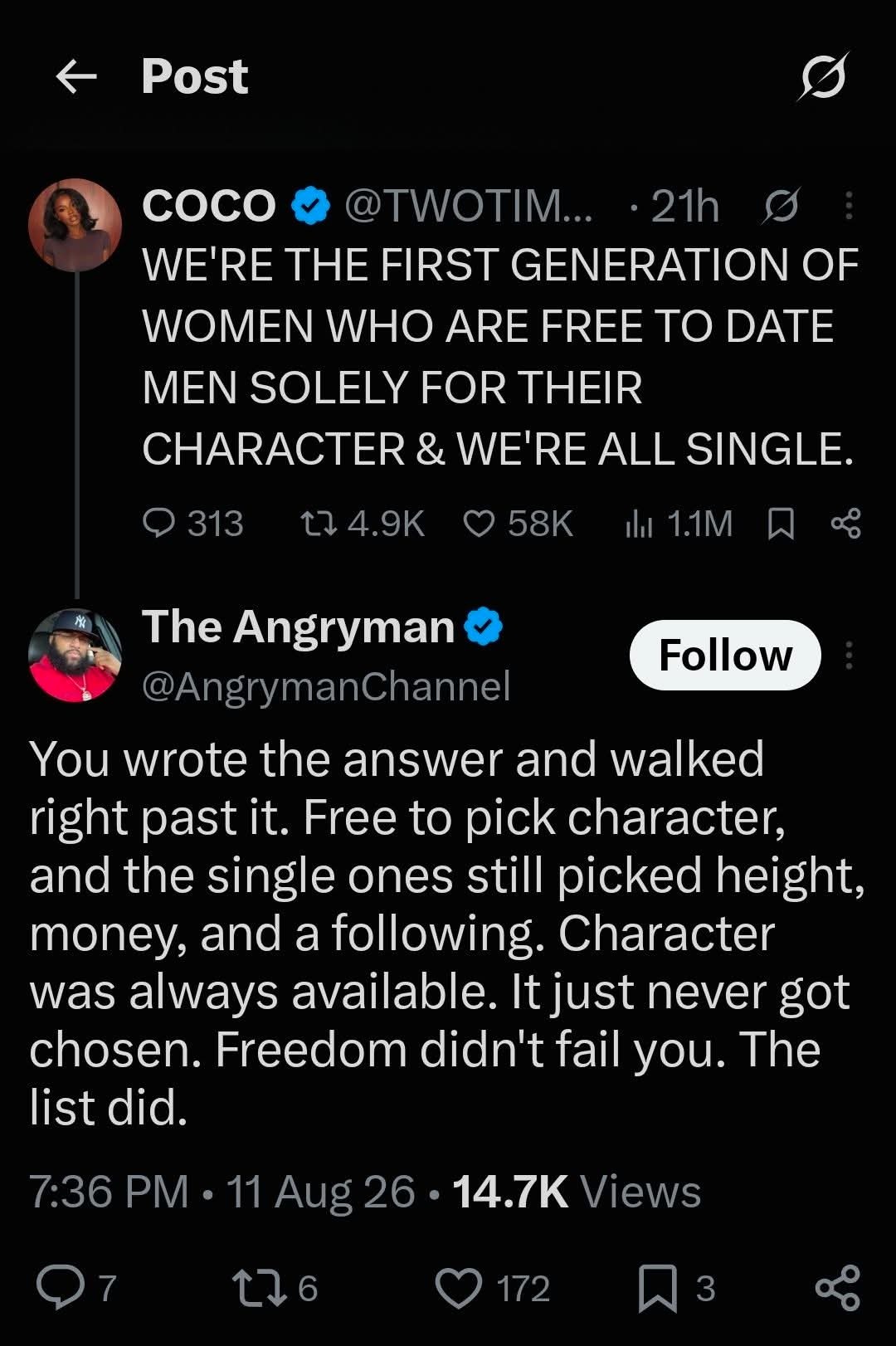 COCO: WE'RE THE FIRST GENERATION OF WOMEN WHO ARE FREE TO DATE MEN SOLELY FOR THEIR CHARACTER & WE'RE ALL SINGLE. The Angryman: You wrote the answer and walked right past it. Free to pick character, and the single ones still picked height, money, and a following. Character was always available. It just never got chosen. Freedom didn't fail you. The