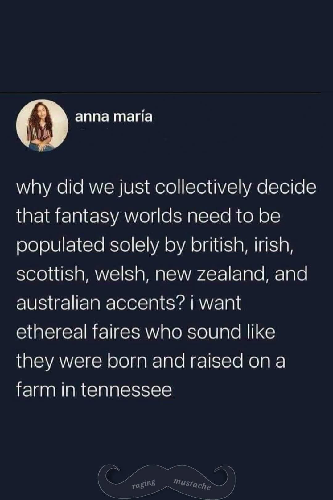 anna maría why did we just collectively decide that fantasy worlds need to be populated solely by british, irish, scottish, welsh, new zealand, and australian accents? i want ethereal faires who sound like they were born and raised on a farm in tennessee raging mustache
