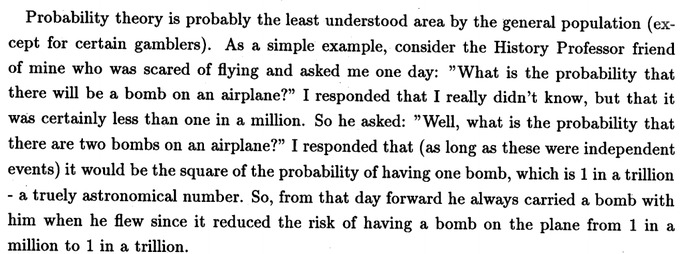 Probability theory is probably the least understood area by the general population (except for certain gamblers). As a simple example, consider the History Professor friend of mine who was scared of flying and asked me one day: 