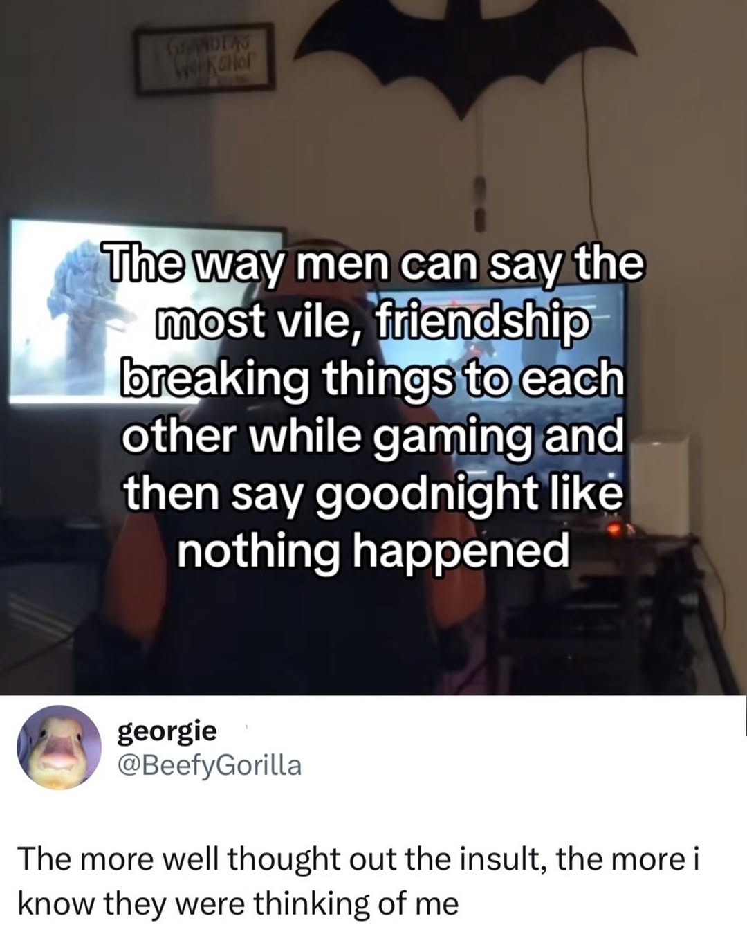 The way men can say the most vile, friendship breaking things to each other while gaming and then say goodnight like nothing happened. georgie @BeefyGorilla. The more well thought out the insult, the more i know they were thinking of me. GRANDPA'S WORKSHOP.