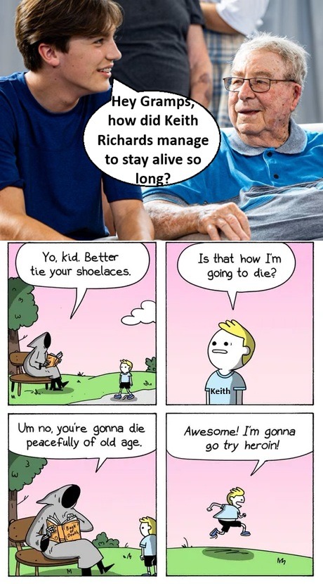 Hey Gramps, how did Keith Richards manage to stay alive so long? Yo, kid. Better tie your shoelaces. Is that how I'm going to die? Um no, you're gonna die peacefully of old age. Awesome! I'm gonna go try heroin!