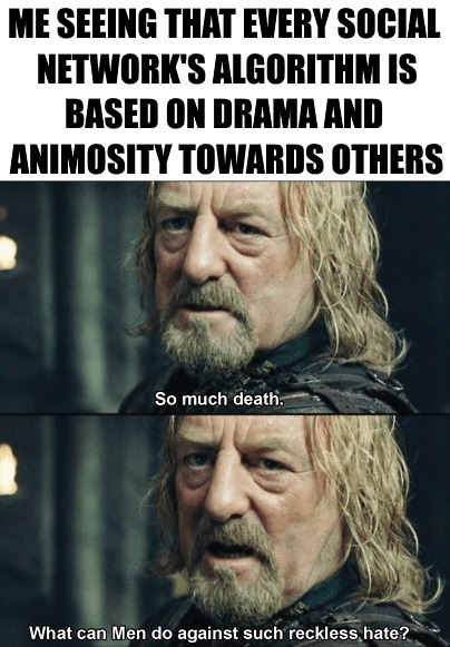 ME SEEING THAT EVERY SOCIAL NETWORK'S ALGORITHM IS BASED ON DRAMA AND ANIMOSITY TOWARDS OTHERS. So much death. What can Men do against such reckless hate?