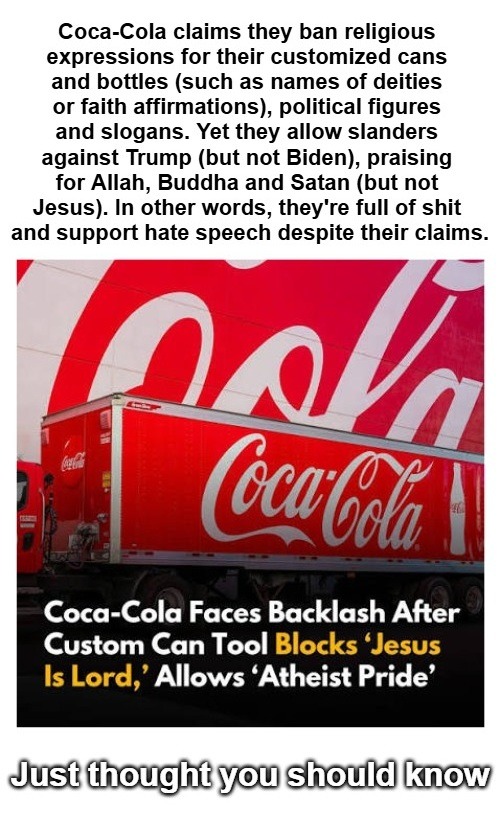 Coca-Cola claims they ban religious expressions for their customized cans and bottles (such as names of deities or faith affirmations), political figures and slogans. Yet they allow slanders against Trump (but not Biden), praising for Allah, Buddha and Satan (but not Jesus). In other words, they're full of shit and support hate speech despite their