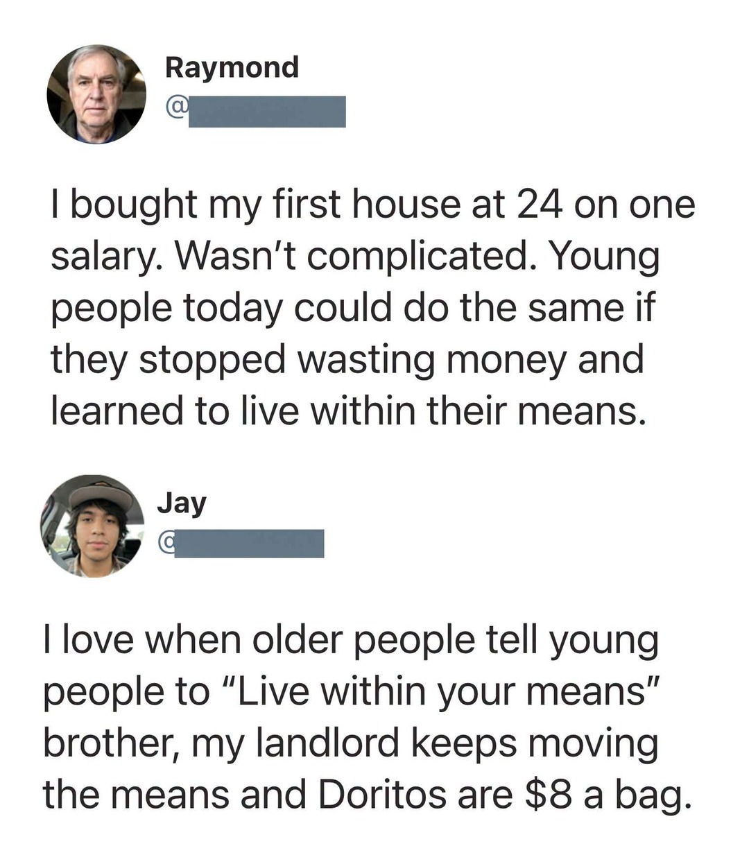 Raymond: I bought my first house at 24 on one salary. Wasn't complicated. Young people today could do the same if they stopped wasting money and learned to live within their means. Jay: I love when older people tell young people to 