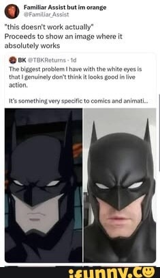 Familiar Assist but im orange @Familiar_Assist 'this doesn't work actually' Proceeds to show an image where it absolutely works BK @TBKReturns - 1d The biggest problem I have with the white eyes is that I genuinely don't think it looks good in live action. It's something very specific to comics and animati...