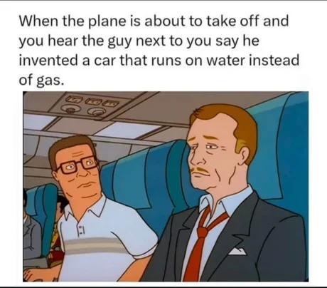 When the plane is about to take off and you hear the guy next to you say he invented a car that runs on water instead of gas.
