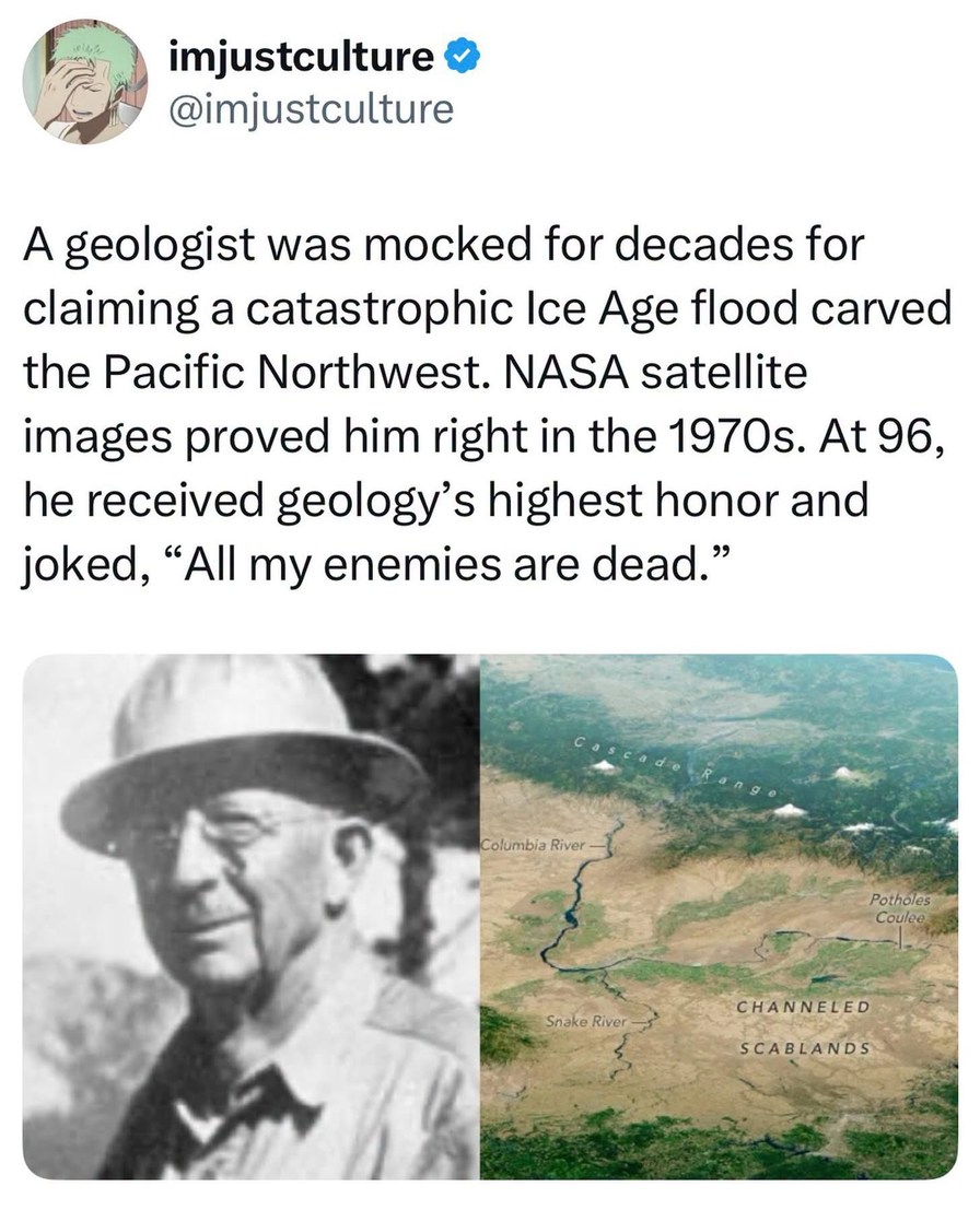 imjustculture @imjustculture A geologist was mocked for decades for claiming a catastrophic Ice Age flood carved the Pacific Northwest. NASA satellite images proved him right in the 1970s. At 96, he received geology's highest honor and joked, 