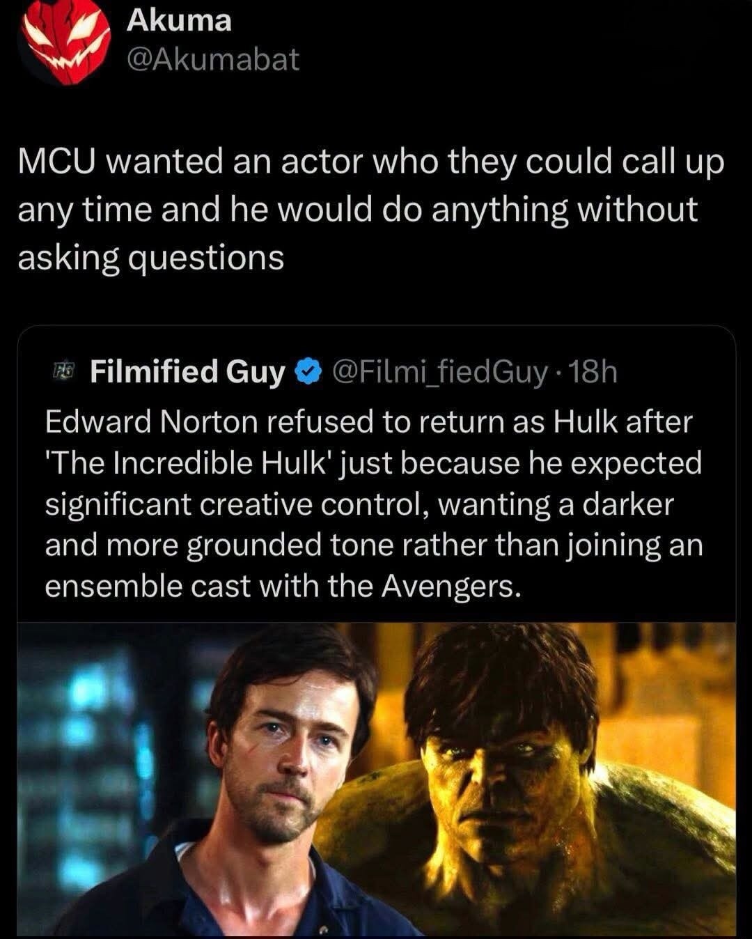 Akuma @Akumabat MCU wanted an actor who they could call up any time and he would do anything without asking questions Filmified Guy @Filmi_fiedGuy · 18h Edward Norton refused to return as Hulk after 'The Incredible Hulk' just because he expected significant creative control, wanting a darker and more grounded tone rather than joining an ensemble ca