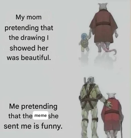 My mom pretending that the drawing I showed her was beautiful. Me pretending that the meme she sent me is funny.