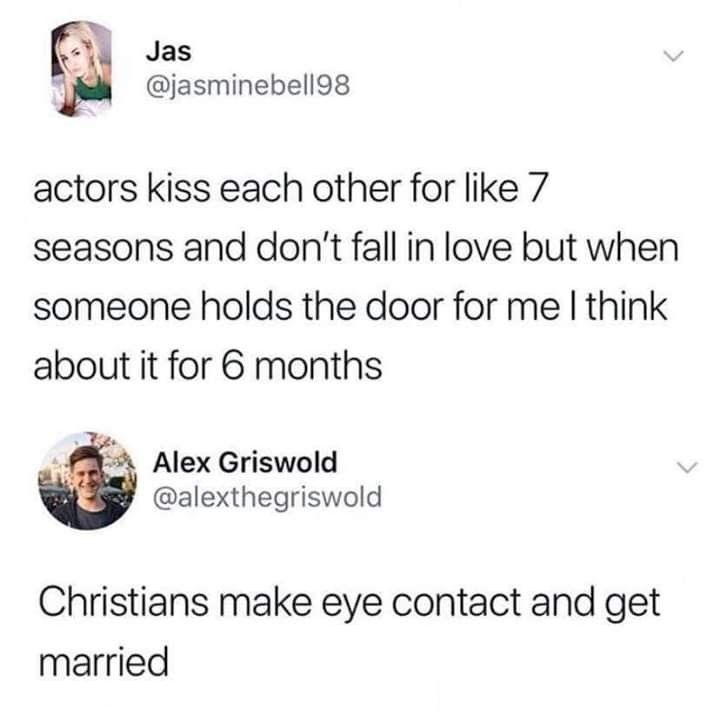 Actors kiss each other for like 7 seasons and don't fall in love but when someone holds the door for me I think about it for 6 months. Christians make eye contact and get married.