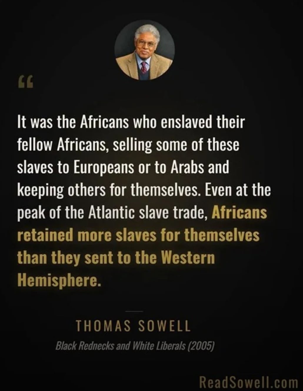 It was the Africans who enslaved their fellow Africans, selling some of these slaves to Europeans or to Arabs and keeping others for themselves. Even at the peak of the Atlantic slave trade, Africans retained more slaves for themselves than they sent to the Western Hemisphere. THOMAS SOWELL Black Rednecks and White Liberals (2005) ReadSowell.com