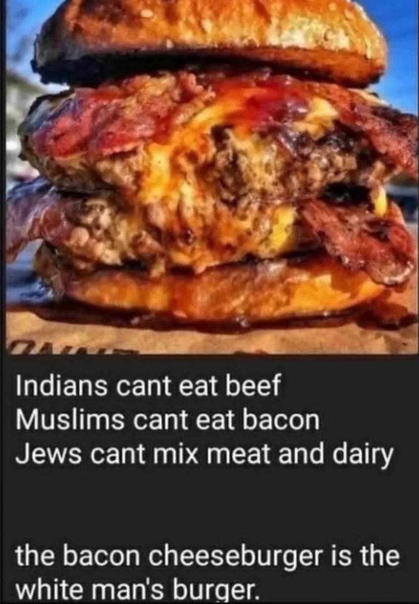 Indians cant eat beef
Muslims cant eat bacon
Jews cant mix meat and dairy

the bacon cheeseburger is the
white man's burger.