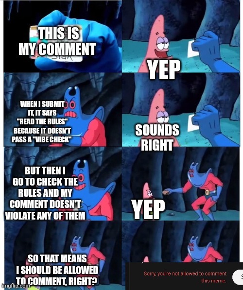 THIS IS MY COMMENT YEP WHEN I SUBMIT IT, IT SAYS 'READ THE RULES' BECAUSE IT DOESN'T PASS A 'VIBE CHECK' SOUNDS RIGHT BUT THEN I GO TO CHECK THE RULES AND MY COMMENT DOESN'T VIOLATE ANY OF THEM YEP SO THAT MEANS I SHOULD BE ALLOWED TO COMMENT, RIGHT? Sorry, you're not allowed to comment this meme.