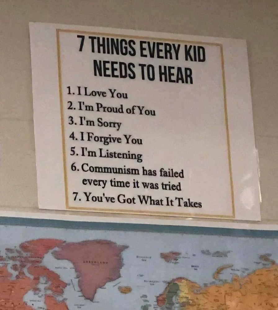 7 THINGS EVERY KID NEEDS TO HEAR 1. I Love You 2. I'm Proud of You 3. I'm Sorry 4. I Forgive You 5. I'm Listening 6. Communism has failed every time it was tried 7. You've Got What It Takes