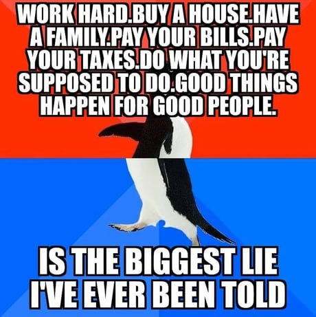 WORK HARD. BUY A HOUSE. HAVE A FAMILY. PAY YOUR BILLS. PAY YOUR TAXES. DO WHAT YOU'RE SUPPOSED TO DO. GOOD THINGS HAPPEN FOR GOOD PEOPLE. IS THE BIGGEST LIE I'VE EVER BEEN TOLD.