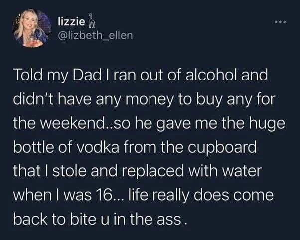 Told my Dad I ran out of alcohol and didn't have any money to buy any for the weekend...so he gave me the huge bottle of vodka from the cupboard that I stole and replaced with water when I was 16... life really does come back to bite u in the ass.