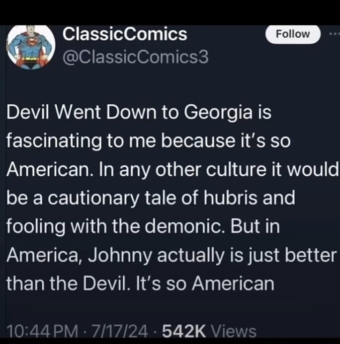 Devil Went Down to Georgia is fascinating to me because it's so American. In any other culture it would be a cautionary tale of hubris and fooling with the demonic. But in America, Johnny actually is just better than the Devil. It's so American