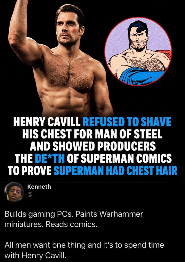 Henry Cavill refused to shave his chest for Man of Steel and showed producers the Death of Superman comics to prove Superman had chest hair. Kenneth. Builds gaming PCs. Paints Warhammer miniatures. Reads comics. All men want one thing and it's to spend time with Henry Cavill.