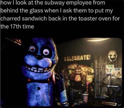 how I look at the subway employee from behind the glass when I ask them to put my charred sandwich back in the toaster oven for the 17th time