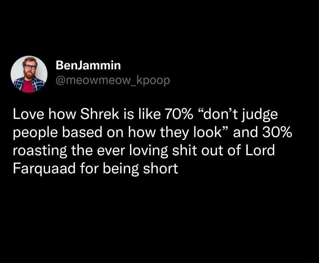 Love how Shrek is like 70% “don’t judge people based on how they look” and 30% roasting the ever loving shit out of Lord Farquaad for being short