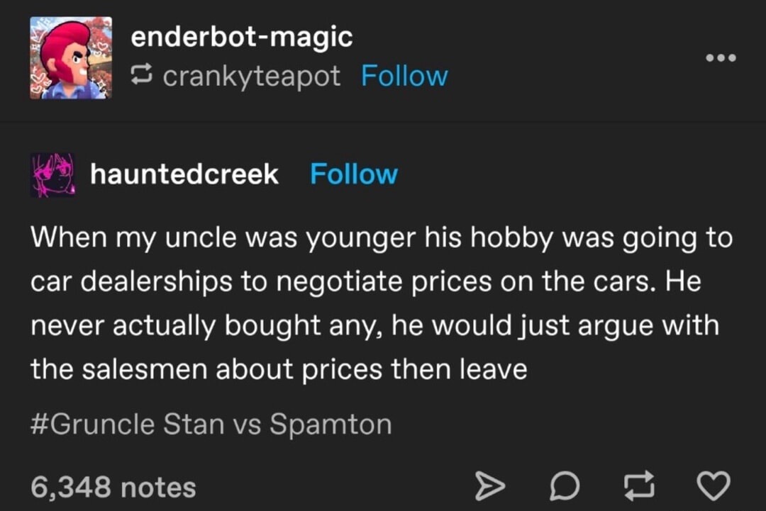 When my uncle was younger his hobby was going to car dealerships to negotiate prices on the cars. He never actually bought any, he would just argue with the salesmen about prices then leave. #Gruncle Stan vs Spamton