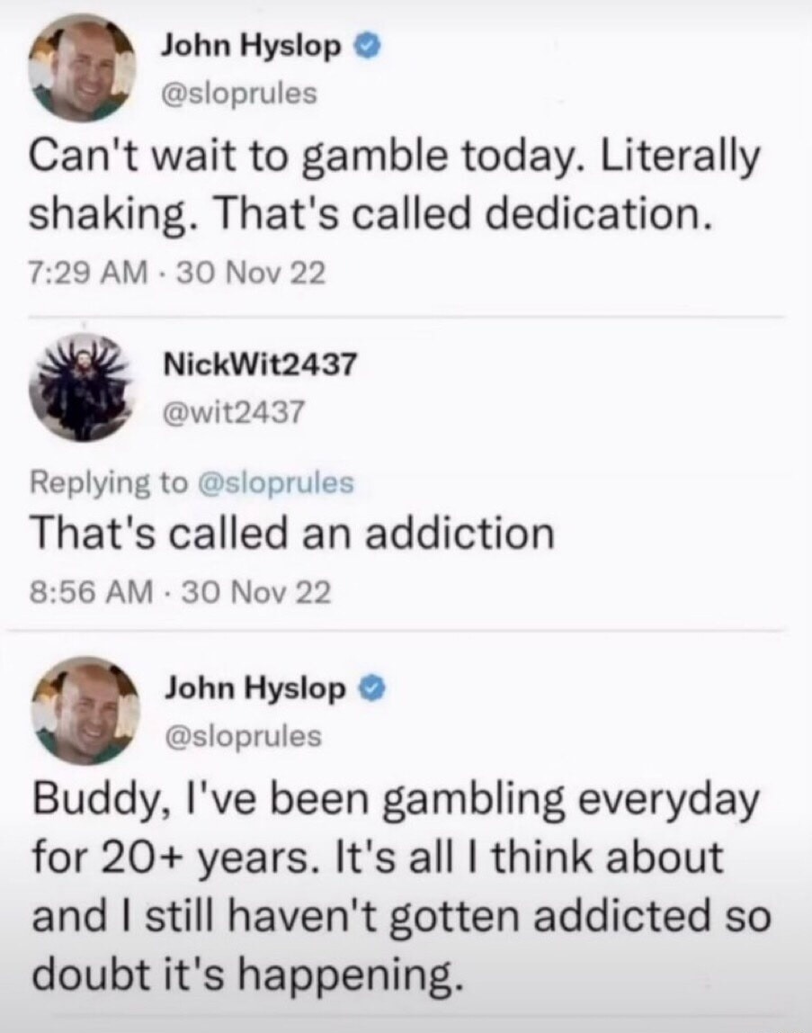John Hyslop @sloprules Can't wait to gamble today. Literally shaking. That's called dedication. NickWit2437 @wit2437 Replying to @sloprules That's called an addiction John Hyslop @sloprules Buddy, I've been gambling everyday for 20+ years. It's all I think about and I still haven't gotten addicted so doubt it's happening.
