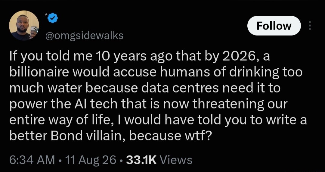 If you told me 10 years ago that by 2026, a billionaire would accuse humans of drinking too much water because data centres need it to power the AI tech that is now threatening our entire way of life, I would have told you to write a better Bond villain, because wtf?