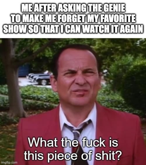 ME AFTER ASKING THE GENIE TO MAKE ME FORGET MY FAVORITE SHOW SO THAT I CAN WATCH IT AGAIN What the fuck is this piece of shit?