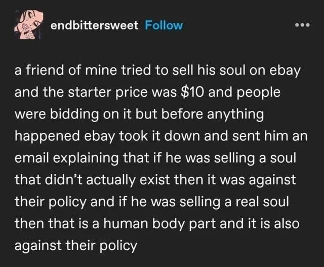 A friend of mine tried to sell his soul on eBay and the starter price was $10 and people were bidding on it but before anything happened eBay took it down and sent him an email explaining that if he was selling a soul that didn't actually exist then it was against their policy and if he was selling a real soul then that is a human body part and it 
