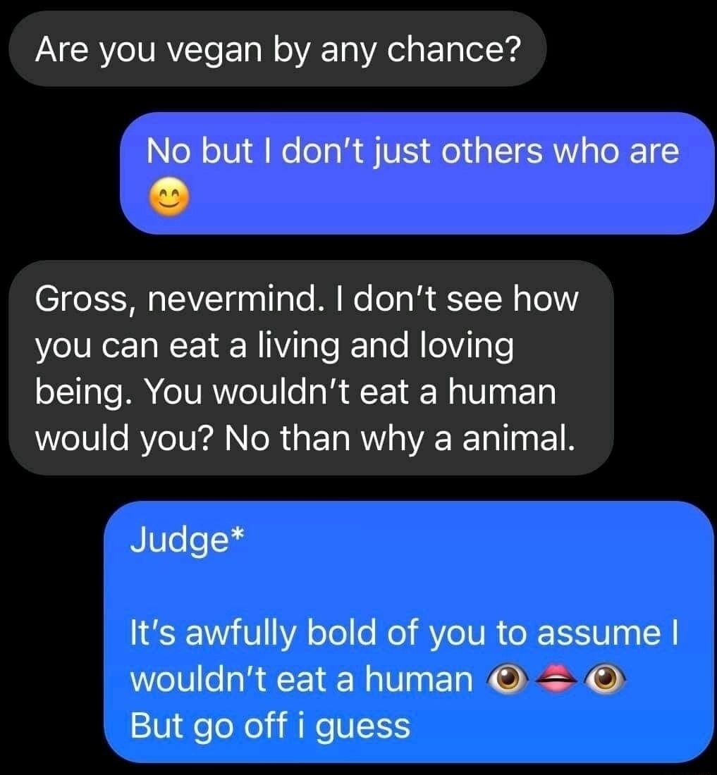 Are you vegan by any chance? No but I don't judge others who are 😊 Gross, nevermind. I don't see how you can eat a living and loving being. You wouldn't eat a human would you? No then why an animal. Judge* It's awfully bold of you to assume I wouldn't eat a human 👁️👄👁️ But go off I guess