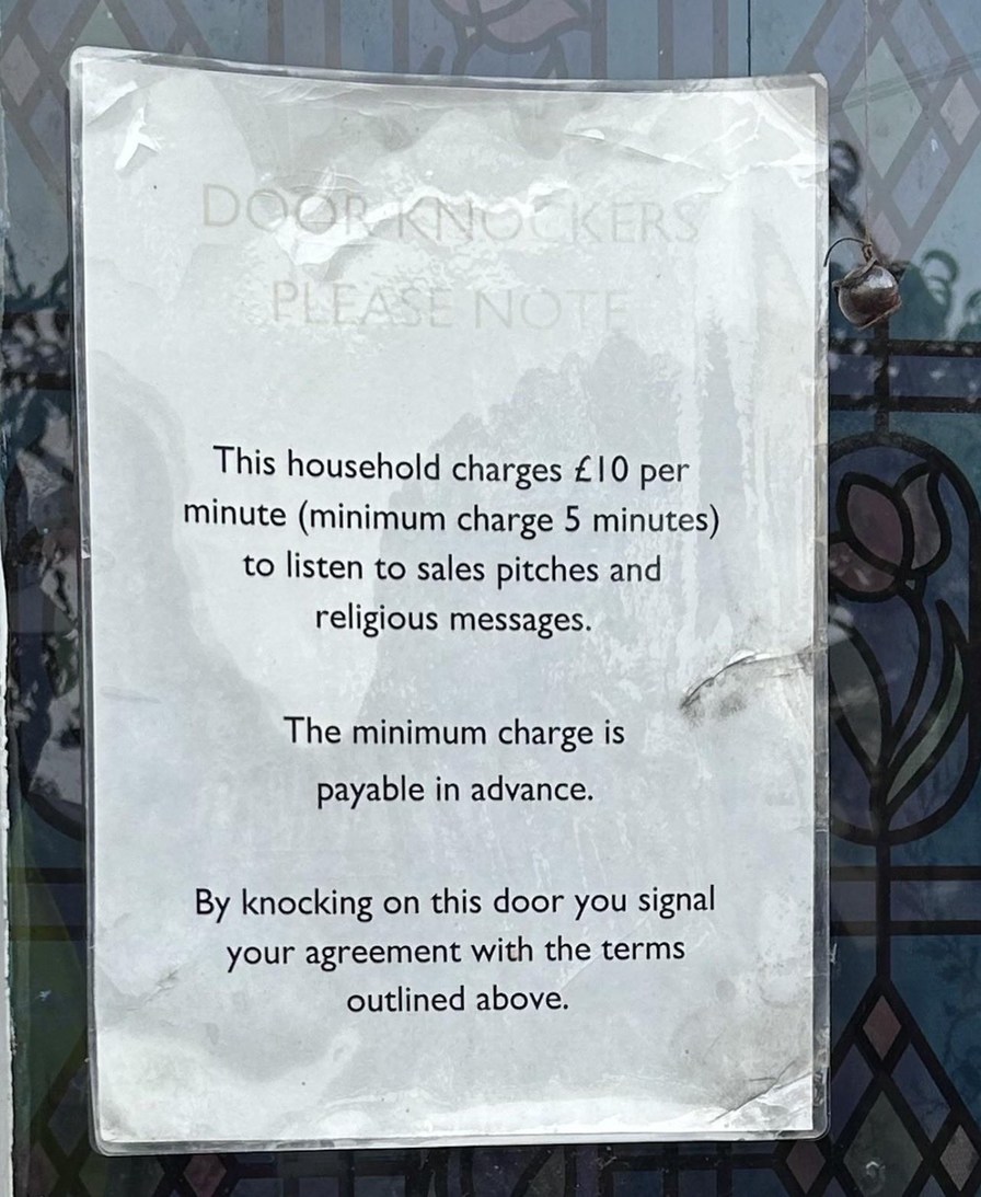 DOOR KNOCKERS PLEASE NOTE This household charges £10 per minute (minimum charge 5 minutes) to listen to sales pitches and religious messages. The minimum charge is payable in advance. By knocking on this door you signal your agreement with the terms outlined above.