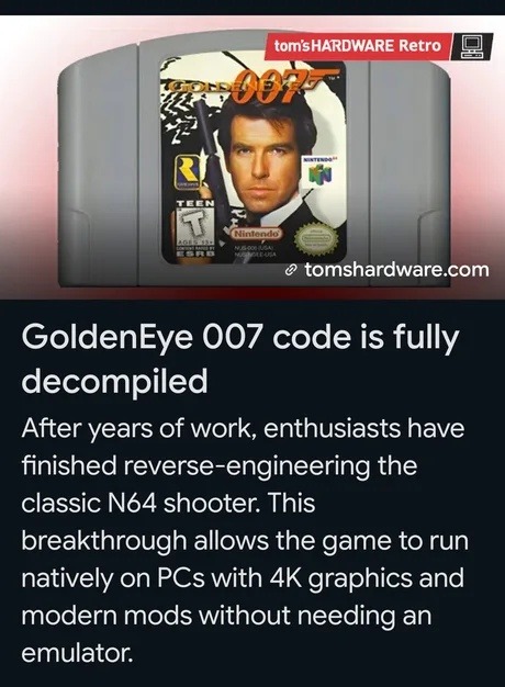 tom's HARDWARE Retro GOLDENEYE 007 TEEN T Nintendo N64 ESRB tomshardware.com GoldenEye 007 code is fully decompiled After years of work, enthusiasts have finished reverse-engineering the classic N64 shooter. This breakthrough allows the game to run natively on PCs with 4K graphics and modern mods without needing an emulator.